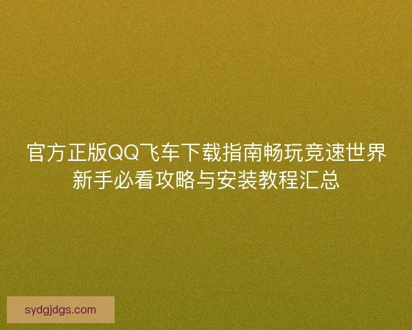 官方正版QQ飞车下载指南畅玩竞速世界新手必看攻略与安装教程汇总